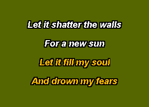 Let it shatter the walls
For a new sun

Let it rm my soul

And drown my fears
