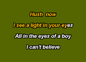 Hush now

I see a light in your eyes

A m the eyes of a boy

I can? believe