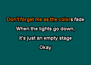 Don't forget me as the colors fade

When the lights go down,

it's just an empty stage
Okay