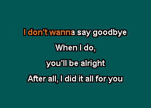 I don't wanna say goodbye

When I do,
you'll be alright
After all, I did it all for you