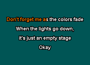 Don't forget me as the colors fade

When the lights go down,

it's just an empty stage
Okay
