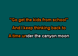 Go get the kids from school

And I keep thinking back to

Atime under the canyon moon