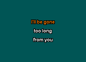 I'll be gone

too long

from you