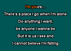 I'm yours....
There's a place I go when I'm alone
Do anything lwant,
be anyone lwanna be

But it is us I see and

I cannot believe I'm falling