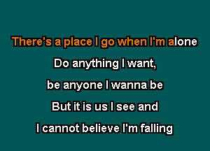 There's a place I go when I'm alone
Do anything lwant,
be anyone I wanna be

But it is us I see and

I cannot believe I'm falling