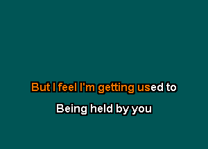 But I feel I'm getting used to

Being held by you