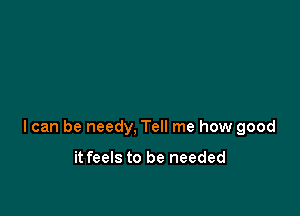 I can be needy, Tell me how good

it feels to be needed