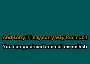 And sorry ifl say sorry way too much

You can go ahead and call me selfish