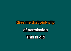 Give me that pink slip

of permission

This is old