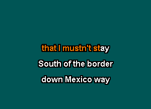 that I mustn't stay
South ofthe border

down Mexico way