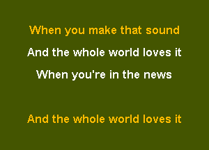 When you make that sound

And the whole world loves it

When you're in the news

And the whole world loves it