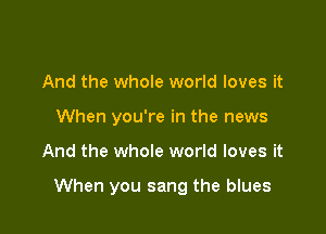 And the whole world loves it
When you're in the news

And the whole world loves it

When you sang the blues