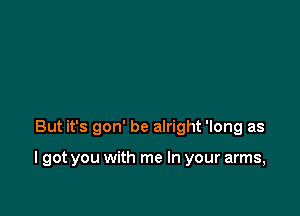 But it's gon' be alright 'long as

I got you with me In your arms,