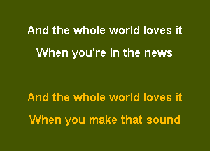 And the whole world loves it

When you're in the news

And the whole world loves it

When you make that sound