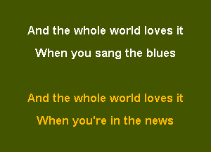 And the whole world loves it

When you sang the blues

And the whole world loves it

When you're in the news