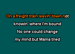 On a freight train leavin' town not

knowin' where I'm bound

No one could change

my mind but Mama tried