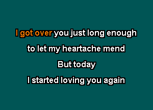 I got over you just long enough

to let my heartache mend
But today

I started loving you again