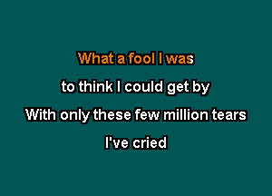 What a fool I was

to think I could get by

With only these few million tears

I've cried