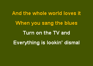 And the whole world loves it

When you sang the blues

Turn on the TV and

Everything is lookin' dismal