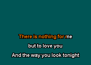 There is nothing for me

but to love you

And the way you look tonight