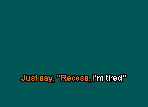 Just say, Recess, I'm tired