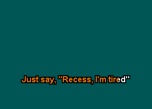 Just say, Recess, I'm tired