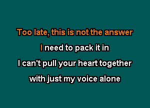 Too late, this is not the answer

lneed to pack it in

I can't pull your heart together

with just my voice alone
