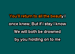 You'll return to all the beautyl
once knew, But ifl stay I know

We will both be drowned

by you holding on to me