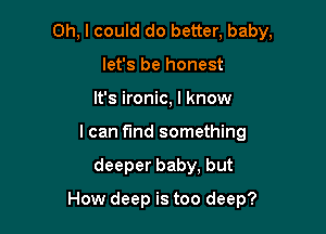 Oh, I could do better, baby,
let's be honest
It's ironic, I know
I can find something

deeper baby, but

How deep is too deep?