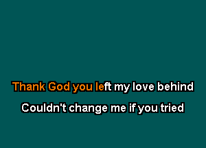 Thank God you left my love behind

Couldn't change me if you tried