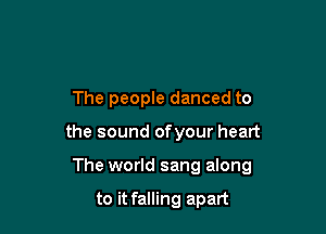 The people danced to

the sound ofyour heart

The world sang along

to it falling apart