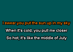 I swear you put the sun up in my sky

When it's cold, you pull me closer
So hot, it's like the middle ofJuly