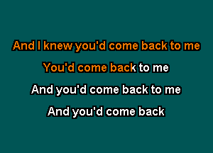 And I knew you'd come back to me

You'd come back to me

And you'd come back to me

And you'd come back