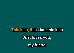 This kiss, this kiss, this kiss

Just loves you,

my friend