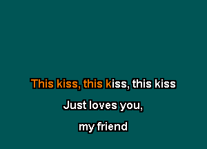 This kiss, this kiss, this kiss

Just loves you,

my friend