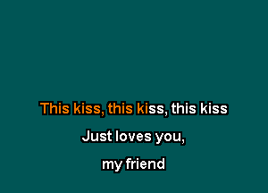 This kiss, this kiss, this kiss

Just loves you,

my friend