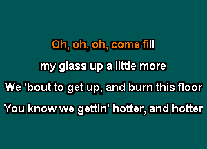 Oh, oh, oh, come fill
my glass up a little more
We 'bout to get up, and burn this floor

You know we gettin' hotter, and hotter