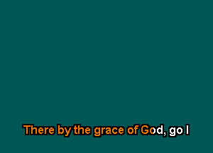 There by the grace of God, go I
