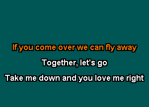 Ifyou come over we can fly away

Together, let's go

Take me down and you love me right