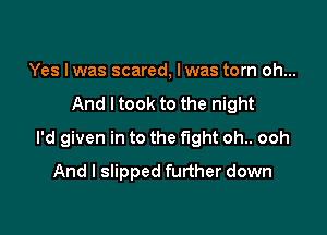 Yes Iwas scared, Iwas torn oh...

And I took to the night

I'd given in to the fight oh.. ooh

And I slipped further down