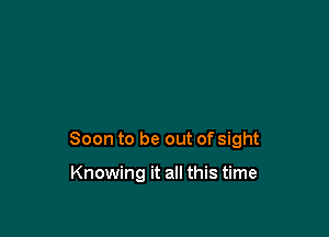 Soon to be out of sight

Knowing it all this time