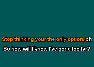 Stop thinking your the only option, oh

So how will I know I've gone too far?