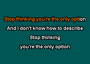 Stop thinking you're the only option

And I don't know how to describe
Stop thinking

you're the only option