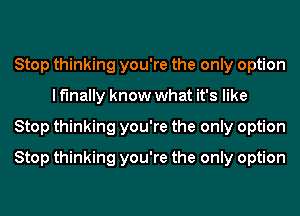 Stop thinking you're the only option
lf'lnally know what it's like
Stop thinking you're the only option
Stop thinking you're the only option