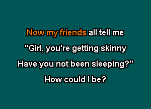 Now my friends all tell me

Girl. you're getting skinny

Have you not been sleeping?

How could I be?