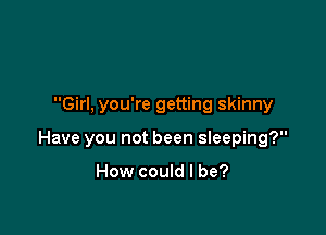 Girl, you're getting skinny

Have you not been sleeping?

How could I be?