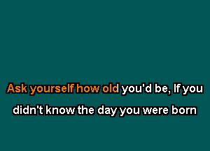 Ask yourself how old you'd be, lfyou

didn't know the day you were born