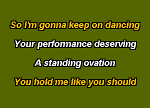 So I'm gonna keep on dancing
Your perfonnance deserving
A standing ovation

You hold me like you should