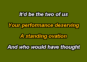 It'd be the two of us
Your perfonnance deserving
A standing ovation

And who would have thought