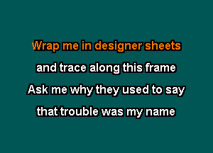 Wrap me in designer sheets
and trace along this frame

Ask me why they used to say

that trouble was my name

g